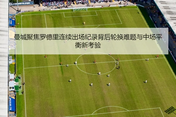 曼城聚焦罗德里连续出场纪录背后轮换难题与中场平衡新考验