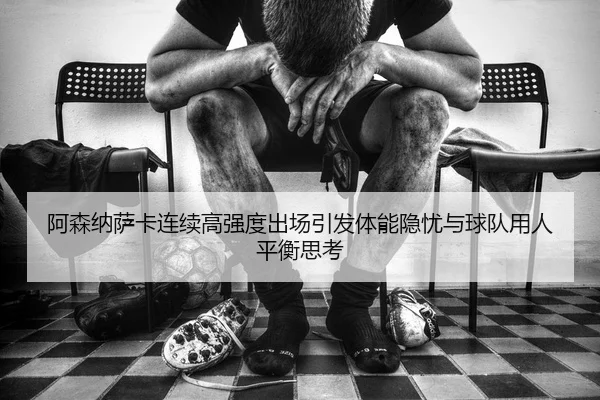 阿森纳萨卡连续高强度出场引发体能隐忧与球队用人平衡思考