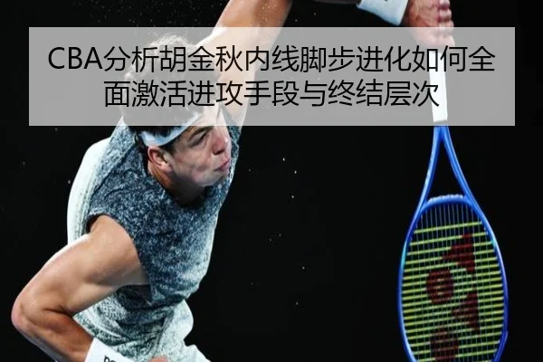 CBA分析胡金秋内线脚步进化如何全面激活进攻手段与终结层次